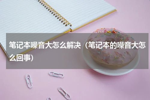 笔记本噪音大怎么解决（笔记本的噪音大怎么回事）