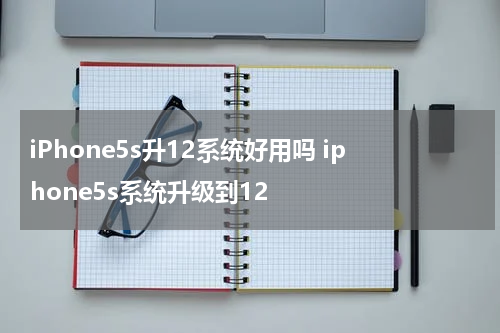 iPhone5s升12系统好用吗 iphone5s系统升级到12