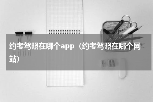 约考驾照在哪个app（约考驾照在哪个网站）