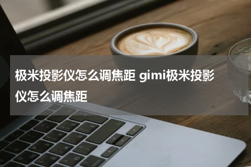 极米投影仪怎么调焦距 gimi极米投影仪怎么调焦距