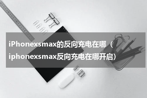 iPhonexsmax的反向充电在哪（iphonexsmax反向充电在哪开启）