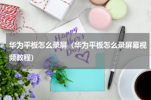 华为平板怎么录屏（华为平板怎么录屏幕视频教程）