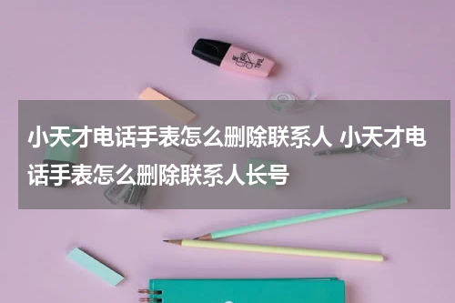 小天才电话手表怎么删除联系人 小天才电话手表怎么删除联系人长号