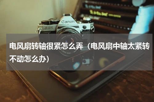 电风扇转轴很紧怎么弄（电风扇中轴太紧转不动怎么办）