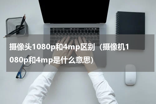 摄像头1080p和4mp区别（摄像机1080p和4mp是什么意思）