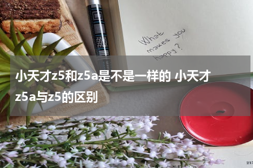 小天才z5和z5a是不是一样的 小天才z5a与z5的区别