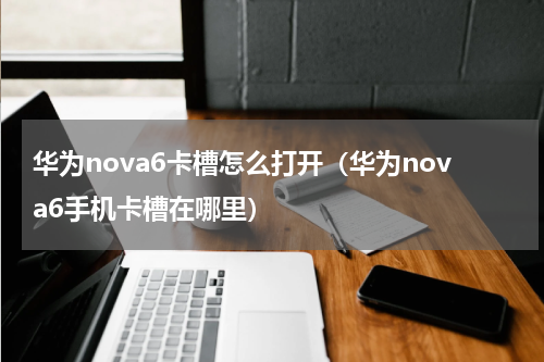 华为nova6卡槽怎么打开（华为nova6手机卡槽在哪里）