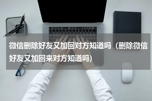 微信删除好友又加回对方知道吗（删除微信好友又加回来对方知道吗）