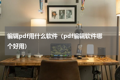 编辑pdf用什么软件（pdf编辑软件哪个好用）