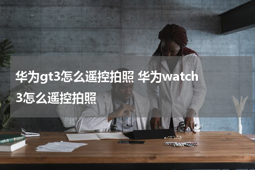 华为gt3怎么遥控拍照 华为watch3怎么遥控拍照