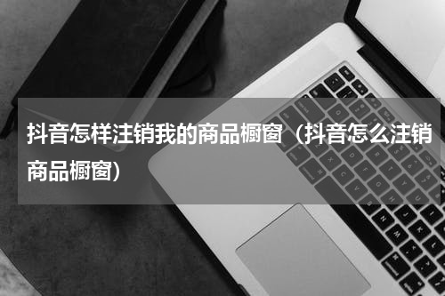 抖音怎样注销我的商品橱窗（抖音怎么注销商品橱窗）