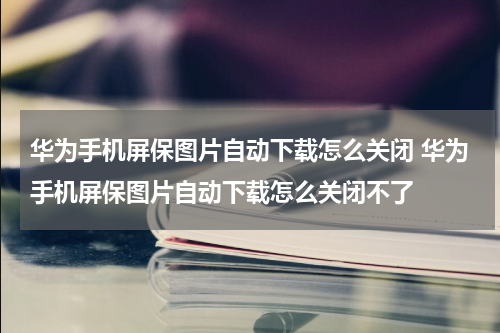 华为手机屏保图片自动下载怎么关闭 华为手机屏保图片自动下载怎么关闭不了