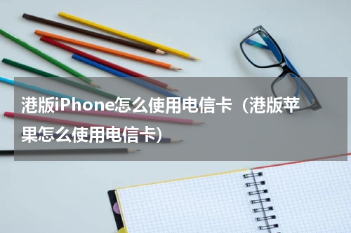 港版iPhone怎么使用电信卡（港版苹果怎么使用电信卡）