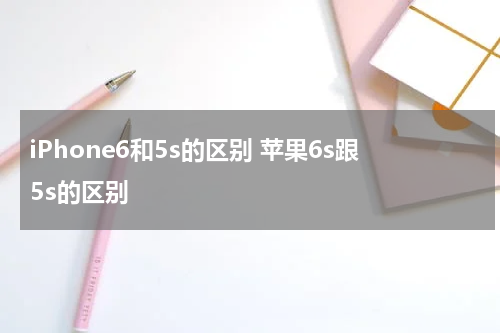 iPhone6和5s的区别 苹果6s跟5s的区别