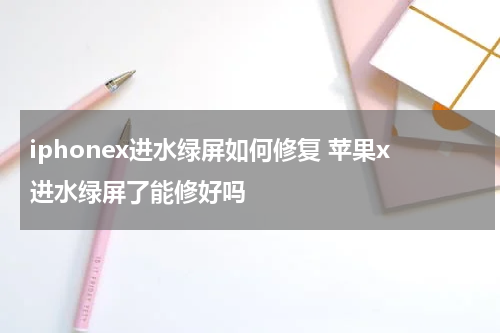 iphonex进水绿屏如何修复 苹果x进水绿屏了能修好吗