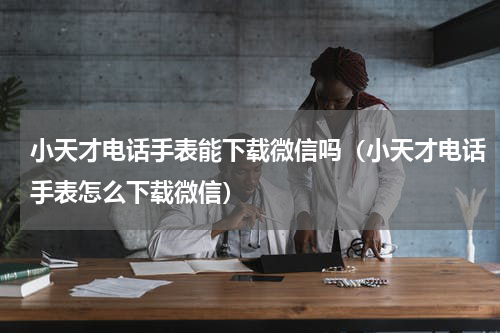 小天才电话手表能下载微信吗（小天才电话手表怎么下载微信）
