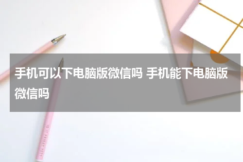 手机可以下电脑版微信吗 手机能下电脑版微信吗