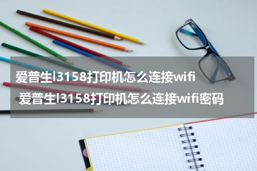 爱普生l3158打印机怎么连接wifi 爱普生l3158打印机怎么连接wifi密码
