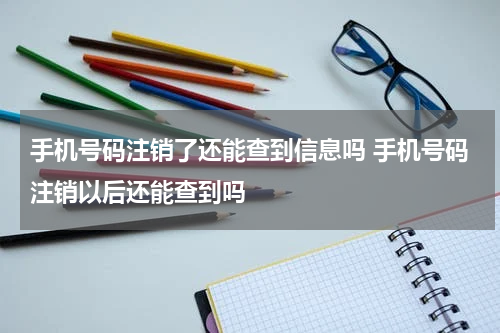 手机号码注销了还能查到信息吗 手机号码注销以后还能查到吗