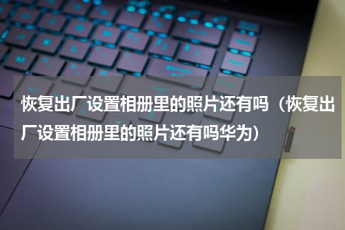 恢复出厂设置相册里的照片还有吗（恢复出厂设置相册里的照片还有吗华为）