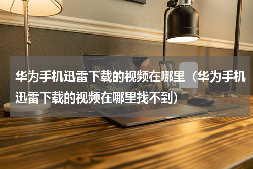 华为手机迅雷下载的视频在哪里（华为手机迅雷下载的视频在哪里找不到）