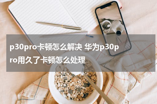 p30pro卡顿怎么解决 华为p30pro用久了卡顿怎么处理
