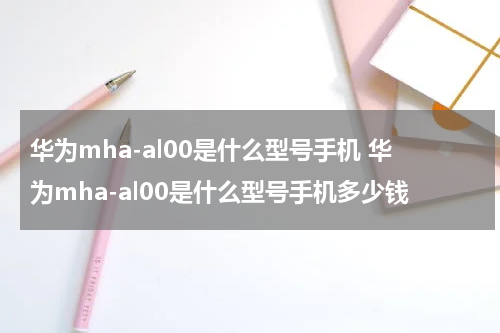 华为mha-al00是什么型号手机 华为mha-al00是什么型号手机多少钱