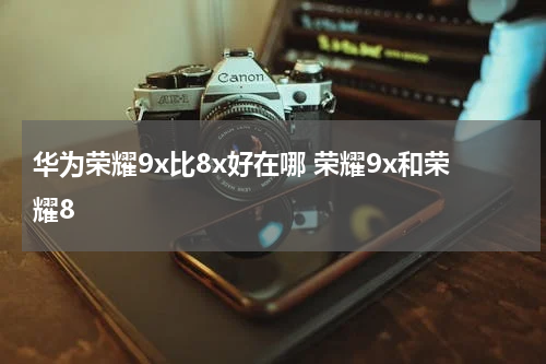 华为荣耀9x比8x好在哪 荣耀9x和荣耀8