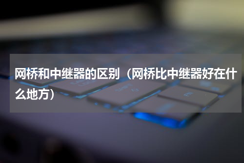 网桥和中继器的区别（网桥比中继器好在什么地方）