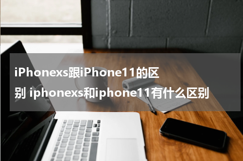 iPhonexs跟iPhone11的区别 iphonexs和iphone11有什么区别