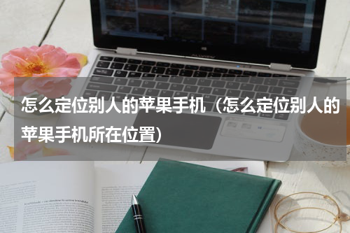 怎么定位别人的苹果手机（怎么定位别人的苹果手机所在位置）