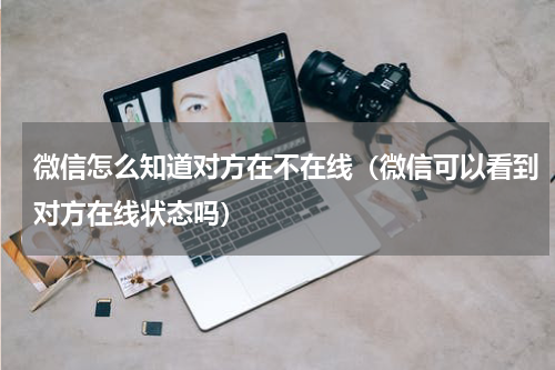 微信怎么知道对方在不在线（微信可以看到对方在线状态吗）