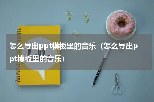 怎么导出ppt模板里的音乐（怎么导出ppt模板里的音乐）