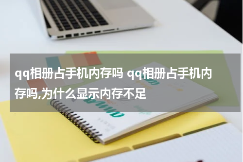 qq相册占手机内存吗 qq相册占手机内存吗,为什么显示内存不足