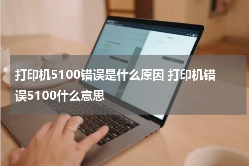 打印机5100错误是什么原因 打印机错误5100什么意思