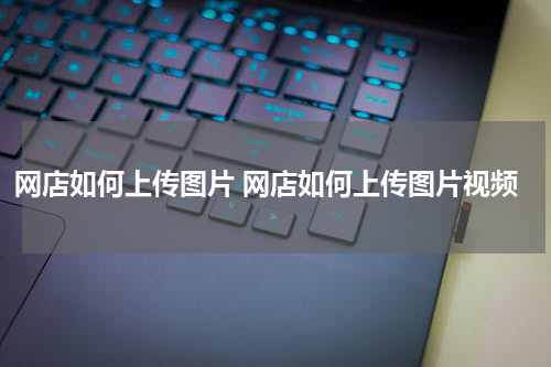 网店如何上传图片 网店如何上传图片视频
