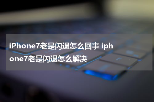 iPhone7老是闪退怎么回事 iphone7老是闪退怎么解决