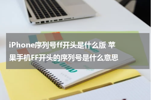 iPhone序列号ff开头是什么版 苹果手机FF开头的序列号是什么意思