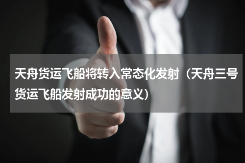 天舟货运飞船将转入常态化发射（天舟三号货运飞船发射成功的意义）