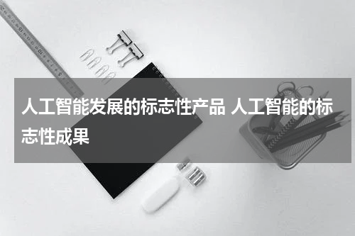 人工智能发展的标志性产品 人工智能的标志性成果