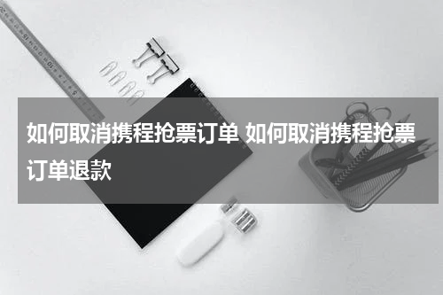 如何取消携程抢票订单 如何取消携程抢票订单退款