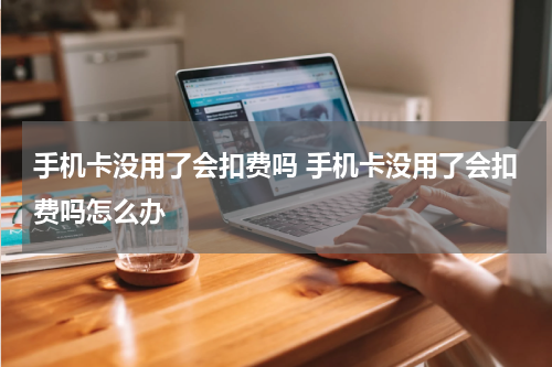 手机卡没用了会扣费吗 手机卡没用了会扣费吗怎么办