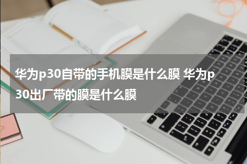 华为p30自带的手机膜是什么膜 华为p30出厂带的膜是什么膜