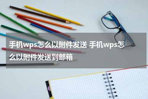 手机wps怎么以附件发送 手机wps怎么以附件发送到邮箱
