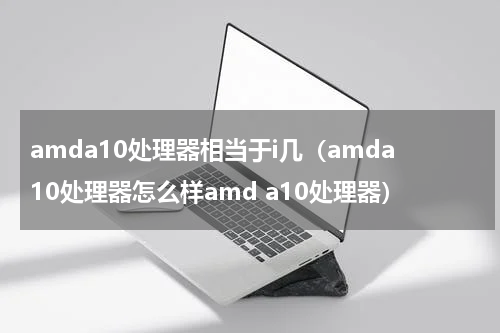 amda10处理器相当于i几（amda10处理器怎么样amd a10处理器）