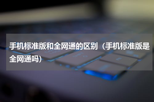 手机标准版和全网通的区别（手机标准版是全网通吗）
