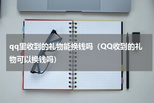 qq里收到的礼物能换钱吗（QQ收到的礼物可以换钱吗）