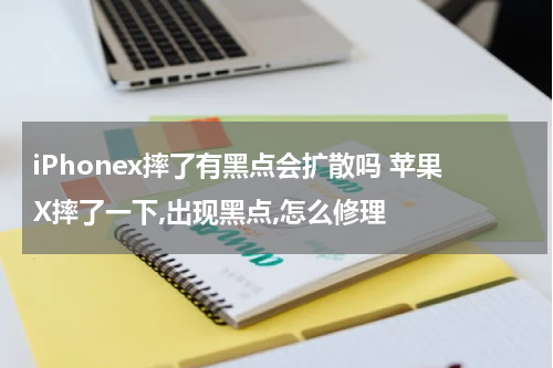 iPhonex摔了有黑点会扩散吗 苹果X摔了一下,出现黑点,怎么修理