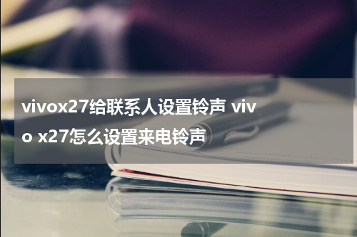 vivox27给联系人设置铃声 vivo x27怎么设置来电铃声