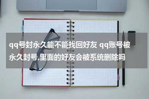 qq号封永久能不能找回好友 qq账号被永久封号,里面的好友会被系统删除吗